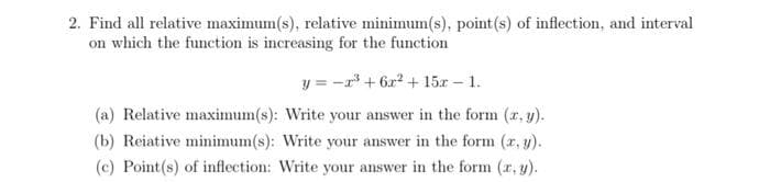 2. Find all relative maximum(s), relative minimum(s), point (s) of inflection, and interval
on which the function is increasing for the function
y=-x³ + 6x² + 15x - 1.
(a) Relative maximum(s): Write your answer in the form (x, y).
(b) Reiative minimum(s): Write your answer in the form (x, y).
(c) Point(s) of inflection: Write your answer in the form (x, y).