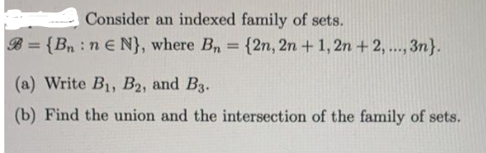 Consider an indexed family of sets.
B={Bn:ne N}, where Bn = {2n, 2n + 1, 2n+2, ..., 3n}.
(a) Write B₁, B2, and B3.
(b) Find the union and the intersection of the family of sets.