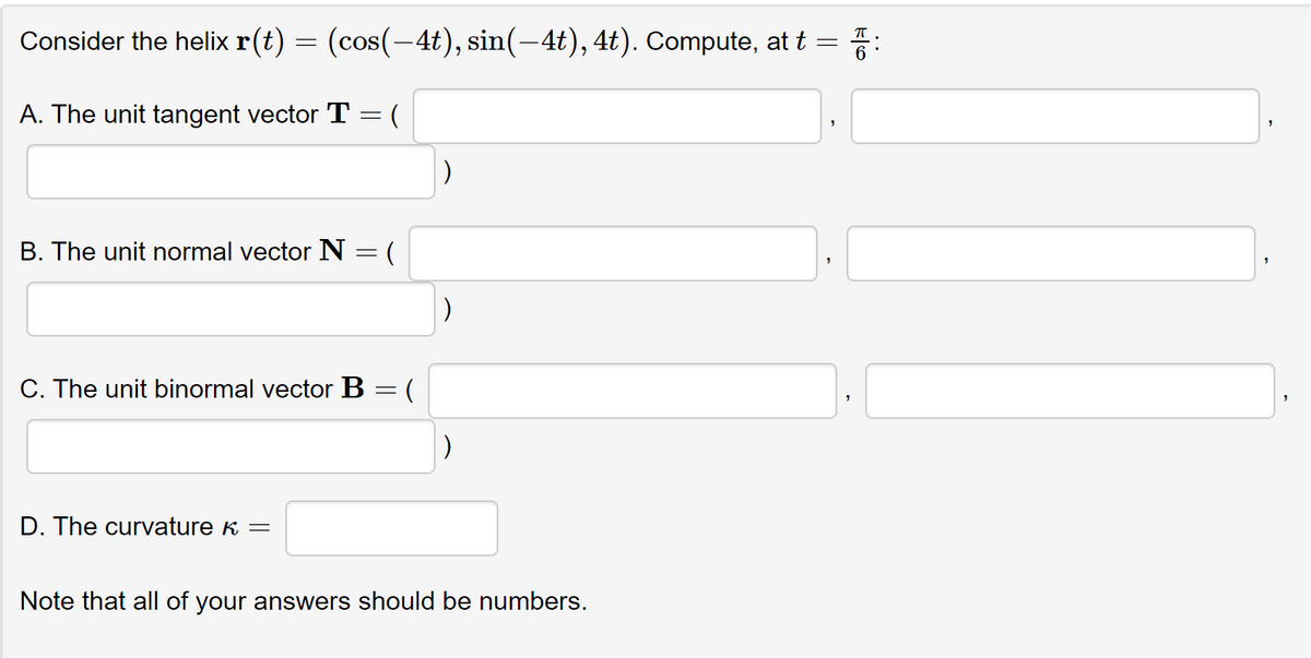 Consider the helix r(t) = (cos(−4t), sin(–4t), 4t). Compute, at t = 7:
A. The unit tangent vector T = (
B. The unit normal vector N = (
C. The unit binormal vector B = (
D. The curvature K =
Note that all of your answers should be numbers.