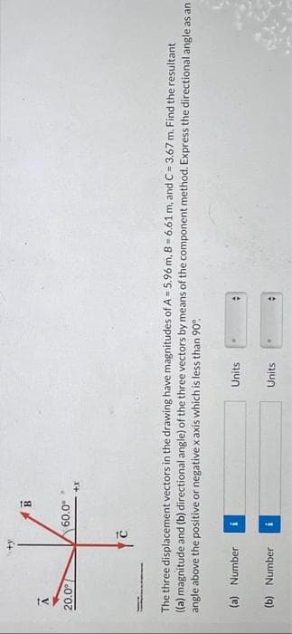 さ
A
20.0⁰
60.0⁰
¥
+X
(a) Number i
160
The three displacement vectors in the drawing have magnitudes of A = 5.96 m, B= 6.61 m, and C= 3.67 m. Find the resultant
((a) magnitude and (b) directional angle) of the three vectors by means of the component method. Express the directional angle as an
angle above the positive or negative x axis which is less than 90°
(b) Number
B
Units
Units