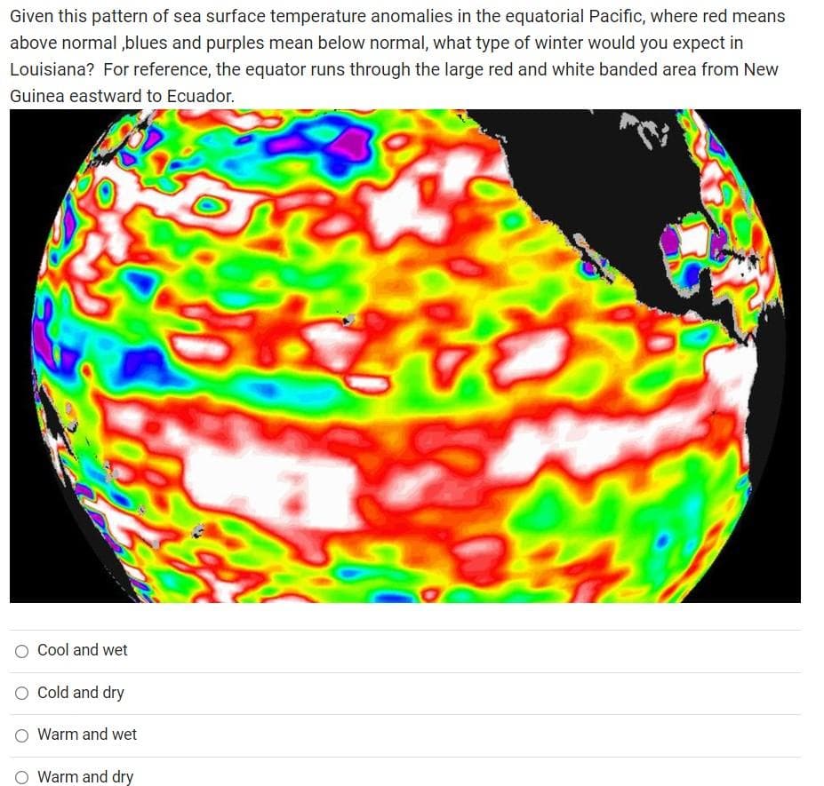 Given this pattern of sea surface temperature anomalies in the equatorial Pacific, where red means
above normal,blues and purples mean below normal, what type of winter would you expect in
Louisiana? For reference, the equator runs through the large red and white banded area from New
Guinea eastward to Ecuador.
Cool and wet
Cold and dry
Warm and wet
Warm and dry
35