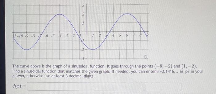 11-10-9-8
-6-5-4-3-2
+
45
6
8
9
The curve above is the graph of a sinusoidal function. It goes through the points (-9,-2) and (1,-2).
Find a sinusoidal function that matches the given graph. If needed, you can enter 3, 1416... as 'pi' in your
answer, otherwise use at least 3 decimal digits.
f(x) =