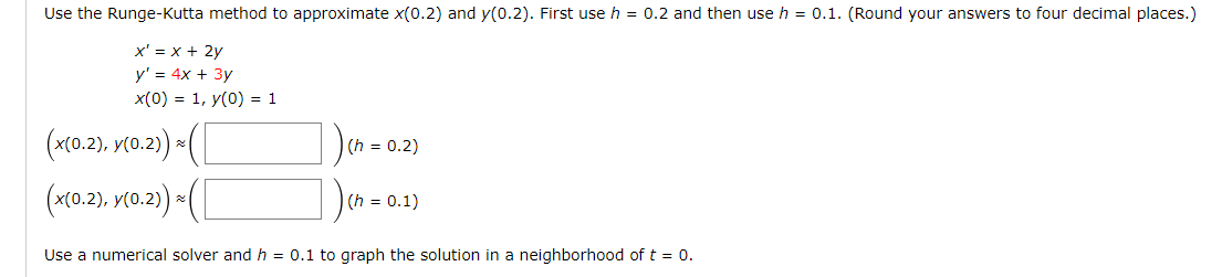 Use the Runge-Kutta method to approximate x(0.2) and y(0.2). First use h = 0.2 and then use h = 0.1. (Round your answers to four decimal places.)
x' = x + 2y
y' = 4x + 3y
x(0) = 1, y(0) = 1
(x(0.2), y(0.2)) = ([
(x(0.2), y(0.2))*([
Use a numerical solver and h = 0.1 to graph the solution in a neighborhood of t = 0.
(h = 0.2)
(h = 0.1)