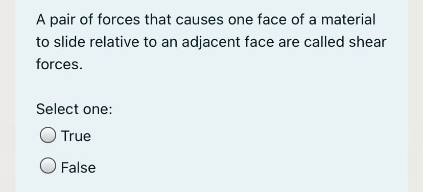 A pair of forces that causes one face of a material
to slide relative to an adjacent face are called shear
forces.
Select one:
True
O False
