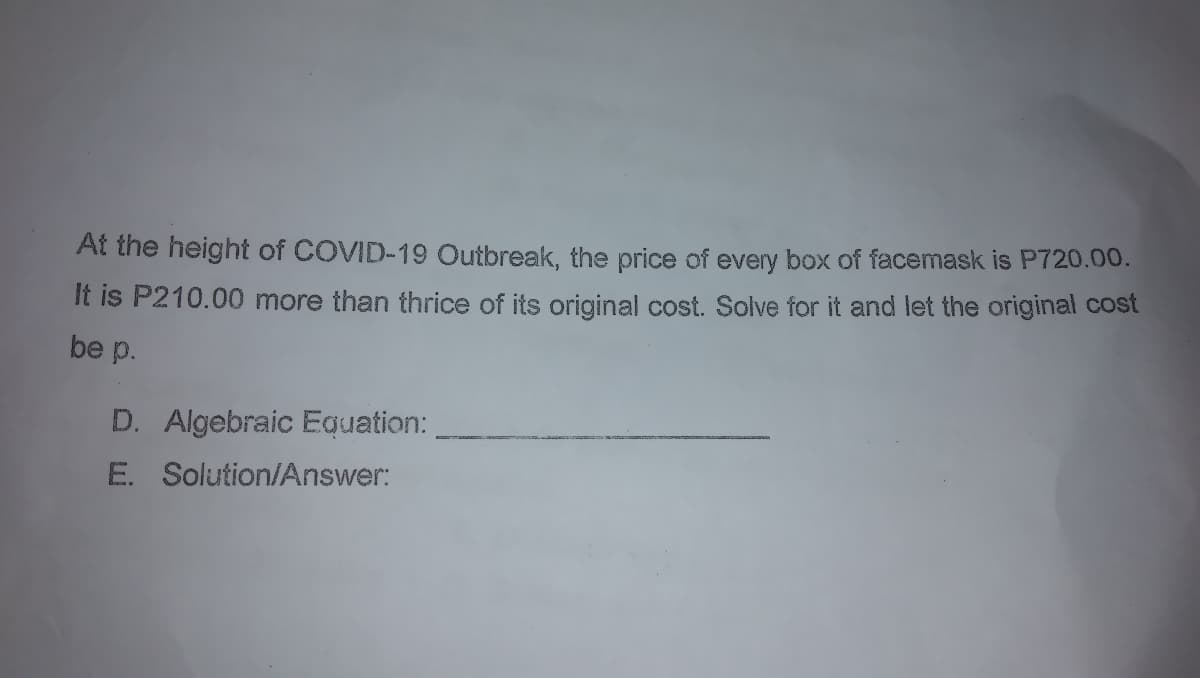 At the height of COVID-19 Outbreak, the price of every box of facemask is P720.00.
It is P210.00 more than thrice of its original cost. Solve for it and let the original cost
be p.
D. Algebraic Equation:
E. Solution/Answer:
