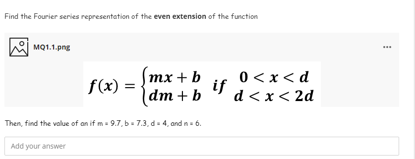 Find the Fourier series representation of the even extension of the function
MQ1.1.png
...
0 < x < d
if
d < x < 2d
тx + b
f(x) =
dm + b
Then, find the value of an if m = 9.7, b = 7.3, d = 4, and n = 6.
Add your answer
