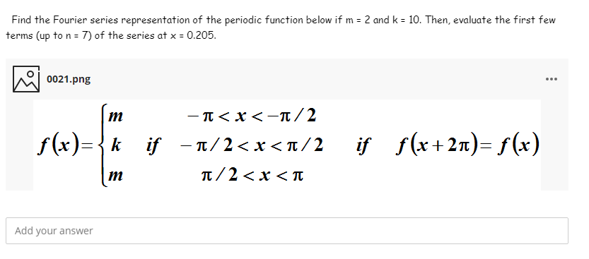 Find the Fourier series representation of the periodic function below if m = 2 and k = 10. Then, evaluate the first few
terms (up to n = 7) of the series at x = 0.205.
0021.png
...
-π<x <π/2
f(x)={k_if
– 1/ 2 < x < T /2
if s(x+2n) f(x)
m
T/2 <x < T
Add your answer
