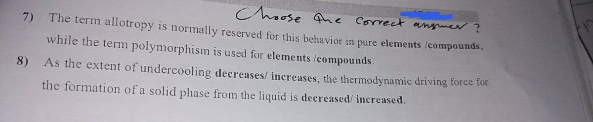 Choose Ane correct
angmer
The term allotropy is normally reserved for this behavior in pure elements /compounds,
7)
while the term polymorphism is used for elements /compounds.
8)
As the extent of undercooling decreases/ increases, the thermodynamic driving force for
the formation of a solid phase from the liquid is decreased/ increased.
