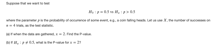 Suppose that we want to test
Ho : p = 0.5 vs Ha : p> 0.5
where the parameter p is the probability of occurrence of some event, e.g., a coin falling heads. Let us use X, the number of successes on
n = 4 trials, as the test statistic.
(a) If when the data are gathered, x = 2. Find the P-value.
(b) If Ha : p + 0.5, what is the P-value for x = 2?
