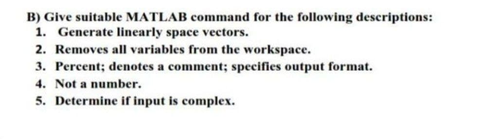 B) Give suitable MATLAB command for the following descriptions:
1. Generate linearly space vectors.
2. Removes all variables from the workspace.
3. Percent; denotes a comment; specifies output format.
4. Not a number.
5. Determine if input is complex.