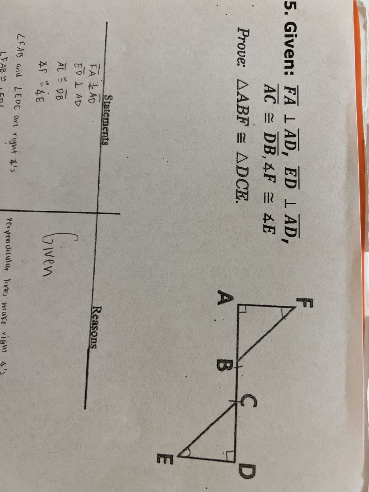 5. Given: FA 1 AD, ED ¹ AD,
AC DB, 4F = 4E
Prove: AABF = ADCE.
Statements
FA AD
ED LAD
AL = DB
AF = AE
LFAB and LEDC are right 4's
LFABY LER!
Given
F
A.
Reasons
B
Perpendicular lines make right 4's
D
E