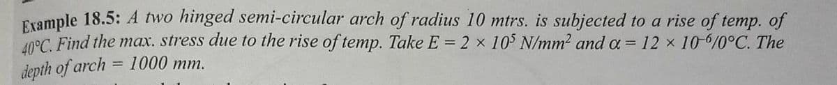 Erample 18.5: A two hinged semi-circular arch of radius 10 mtrs. is subjected to a rise of temp. of
40°C. Find the max. stress due to the rise of temp. Take E = 2 x 10 N/mm2 and a = 12 x 10-/0°C. The
1000 тm.
depth of arch
