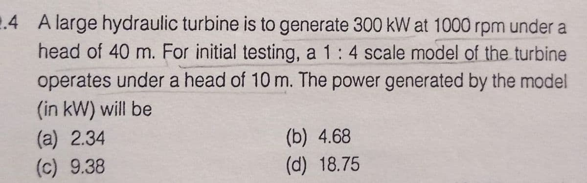 .4 A large hydraulic turbine is to generate 300 kW at 1000 rpm under a
head of 40 m. For initial testing, a 1: 4 scale model of the turbine
operates under a head of 10 m. The power generated by the model
(in kW) will be
(a) 2.34
(c) 9.38
(b) 4.68
(d) 18.75
