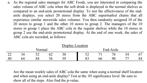 a. As the regional sales manager for ABC Foods, you are interested in comparing the
sales volume of ABC cola when the soft drink is displayed in the normal shelves as
compared to an end-aisle promotional display. To test the effectiveness of the end-
aisle displays, you select 20 stores from the ABC supermarket chains that all
experience similar storewide sales volumes. You then randomly assigned 10 of the
20 stores to group 1 and the other 10 stores to group 2. The managers of the 10
stores in group 1 place the ABC cola in the regular shelves while the 10 stores in
group 2 use the end-aisle promotional display. At the end of one week, the sales of
ABC cola are recorded, as follows:
22
40
34
64
Normal
52
62
84 56
Display Location
30
59
52
83
End-Aisle
71
76
66 90
54
77
67
84
Are the mean weekly sales of ABC cola the same when using a normal shelf location
and when using an end-aisle display? Test at the .05 significance level. Be sure to
show all of the steps. Also find the p-value.