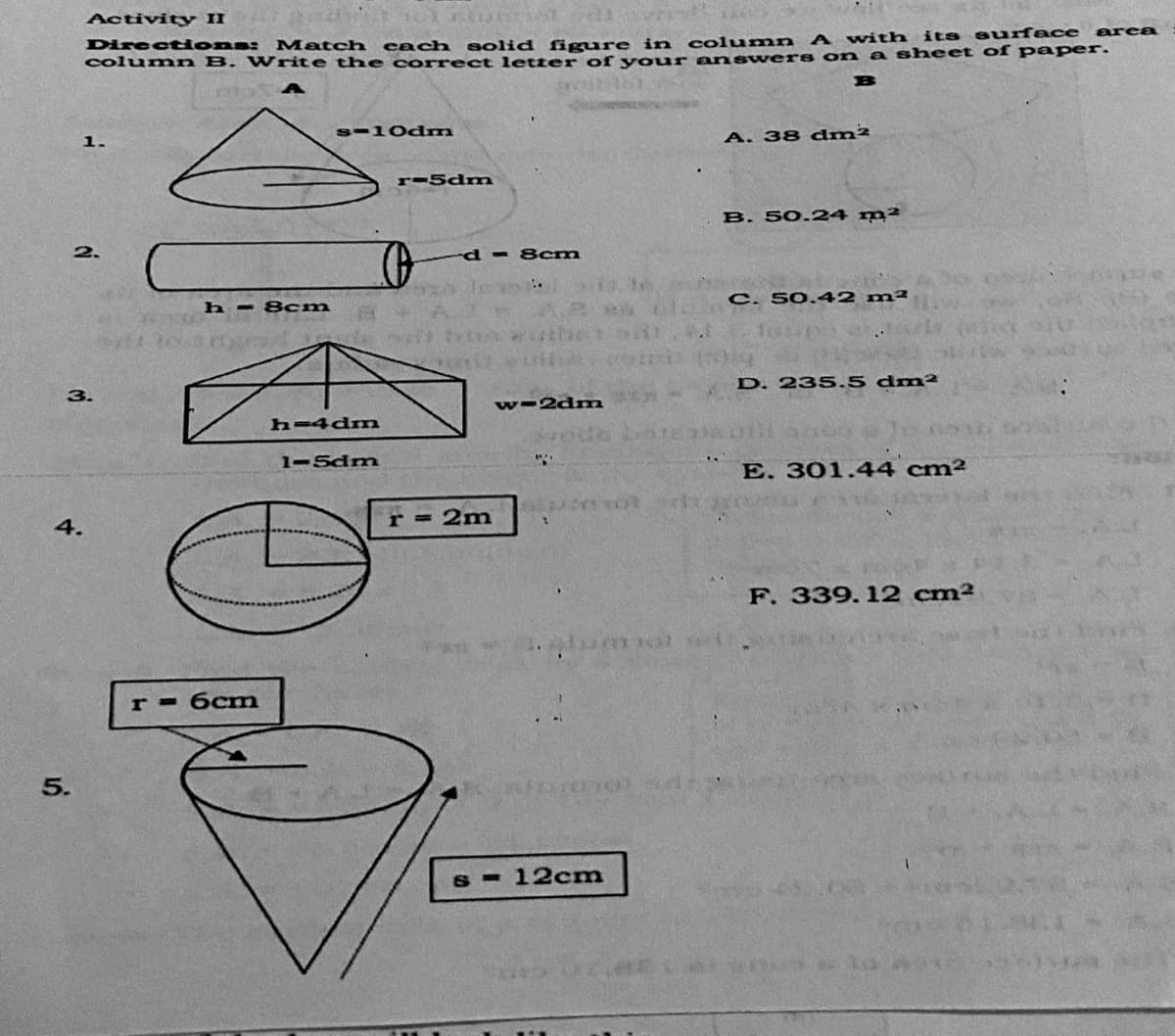 Activity II
A with its suface area
Directdona: Match each solid figure in column
column B. Write th e correct letter of vour ans wers on a sheet of pa per.
B
s-10dm
1.
A. 38 dm²
r-5dm
B. 50.24 m²
2.
d- 8cm
C. 50.42 m²
h = 8cm
D. 235.5 dm²
3.
w-2dm
h-4dm
1-5dm
E. 301.44 cm²
4.
r = 2m
F. 339. 12 cm²
бст
12cm
5.
