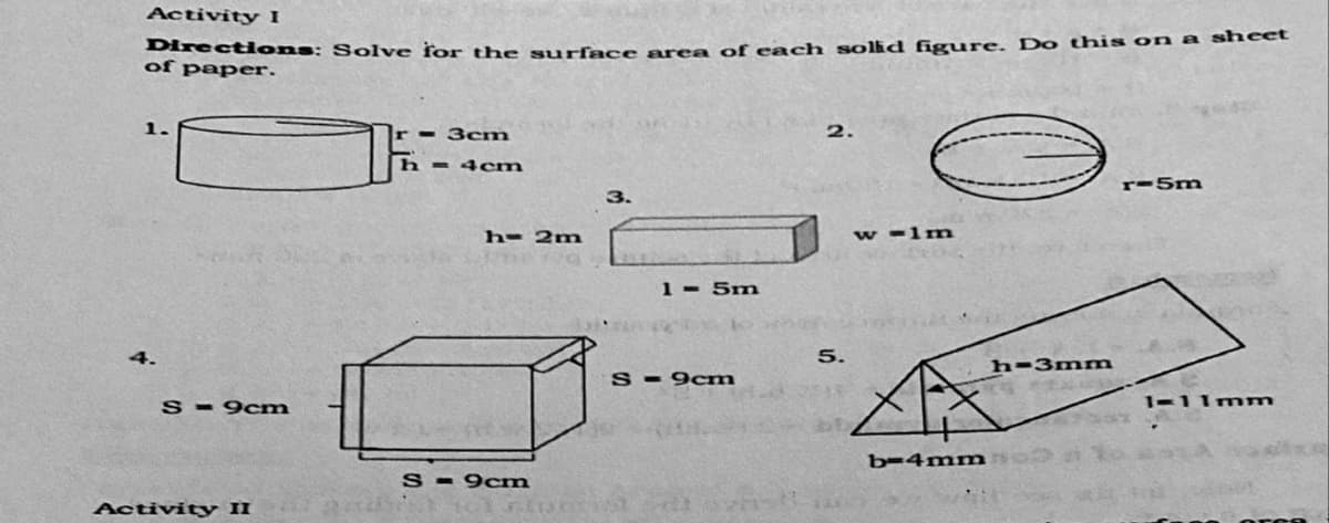 DirectHons: Solve for the surface area of each solid figure. Do this on a sheet
Activity I
of paper.
1.
3cm
2.
h = 4cm
r-5m
3.
h= 2m
w -1n
1 - 5m
4.
5.
h-3mm
S - 9cm
S- 9cm
1-11mm
b-4mm
S - 9cm
Activity II
