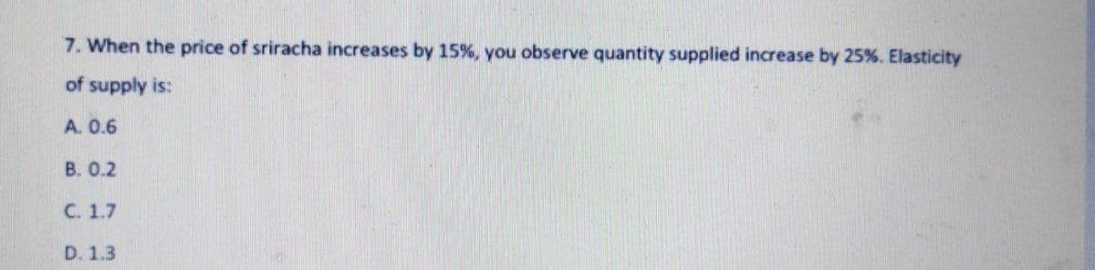 7. When the price of sriracha increases by 15%, you observe quantity supplied increase by 25%. Elasticity
of supply is:
A. 0.6
B. 0.2
C. 1.7
D. 1.3
