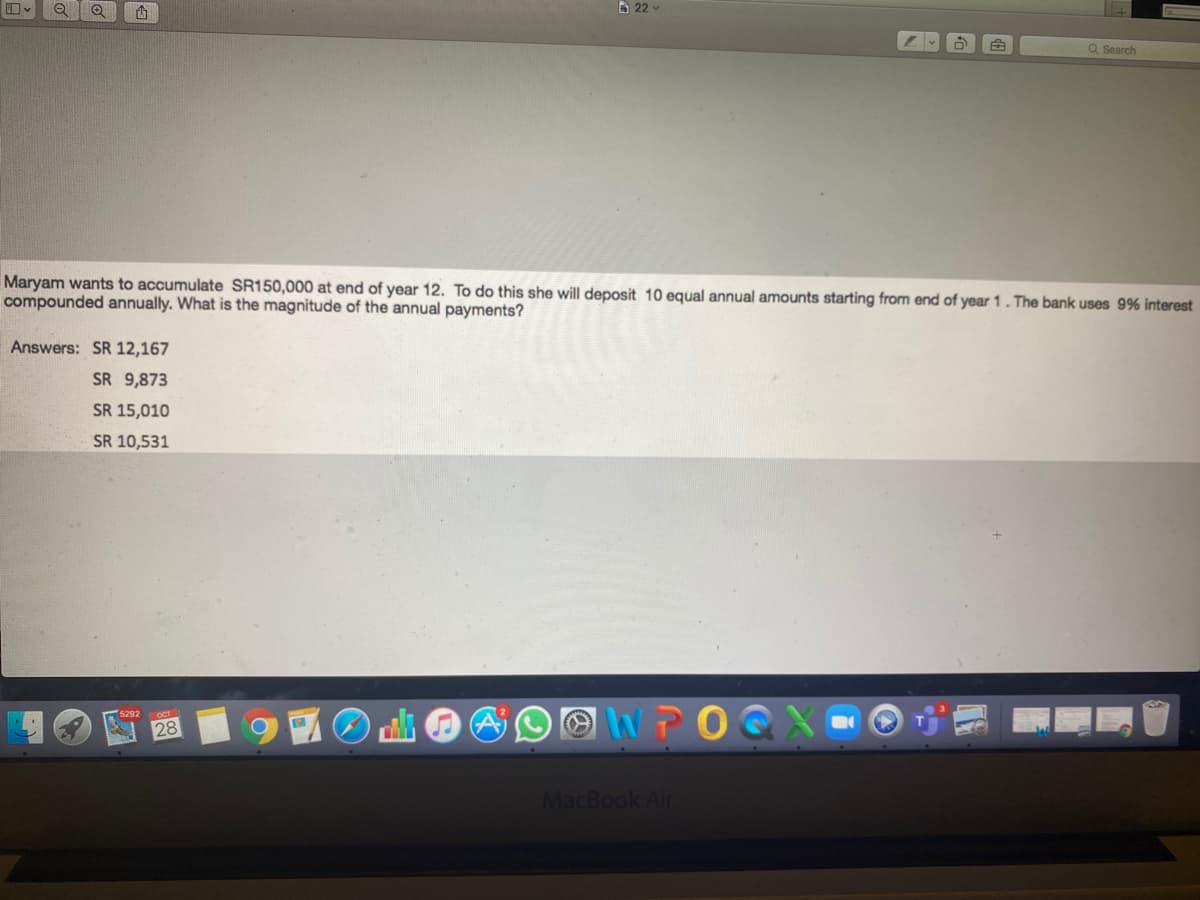 B 22 -
Q Search
Maryam wants to accumulate SR150,000 at end of year 12. To do this she will deposit 10 equal annual amounts starting from end of year 1. The bank uses 9% interest
compounded annually. What is the magnitude of the annual payments?
Answers: SR 12,167
SR 9,873
SR 15,010
SR 10,531
WPOG
5292
28
MacBook Air
