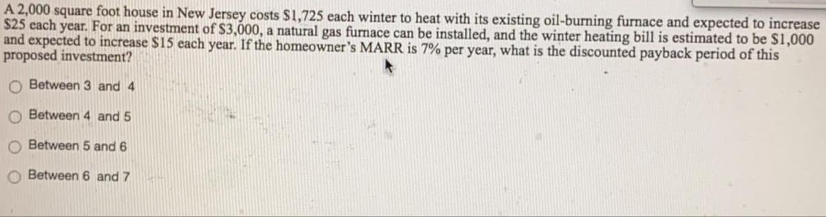 A 2,000 square foot house in New Jersey costs $1,725 each winter to heat with its existing oil-burning furnace and expected to increase
$25 each year. For an investment of $3,000, a natural gas furnace can be installed, and the winter heating bill is estimated to be $1,000
and expected to increase $15 each year. If the homeowner's MARR is 7% per year, what is the discounted payback period of this
proposed investment?
O Between 3 and 4
O Between 4 and 5
Between 5 and 6
Between 6 and 7
