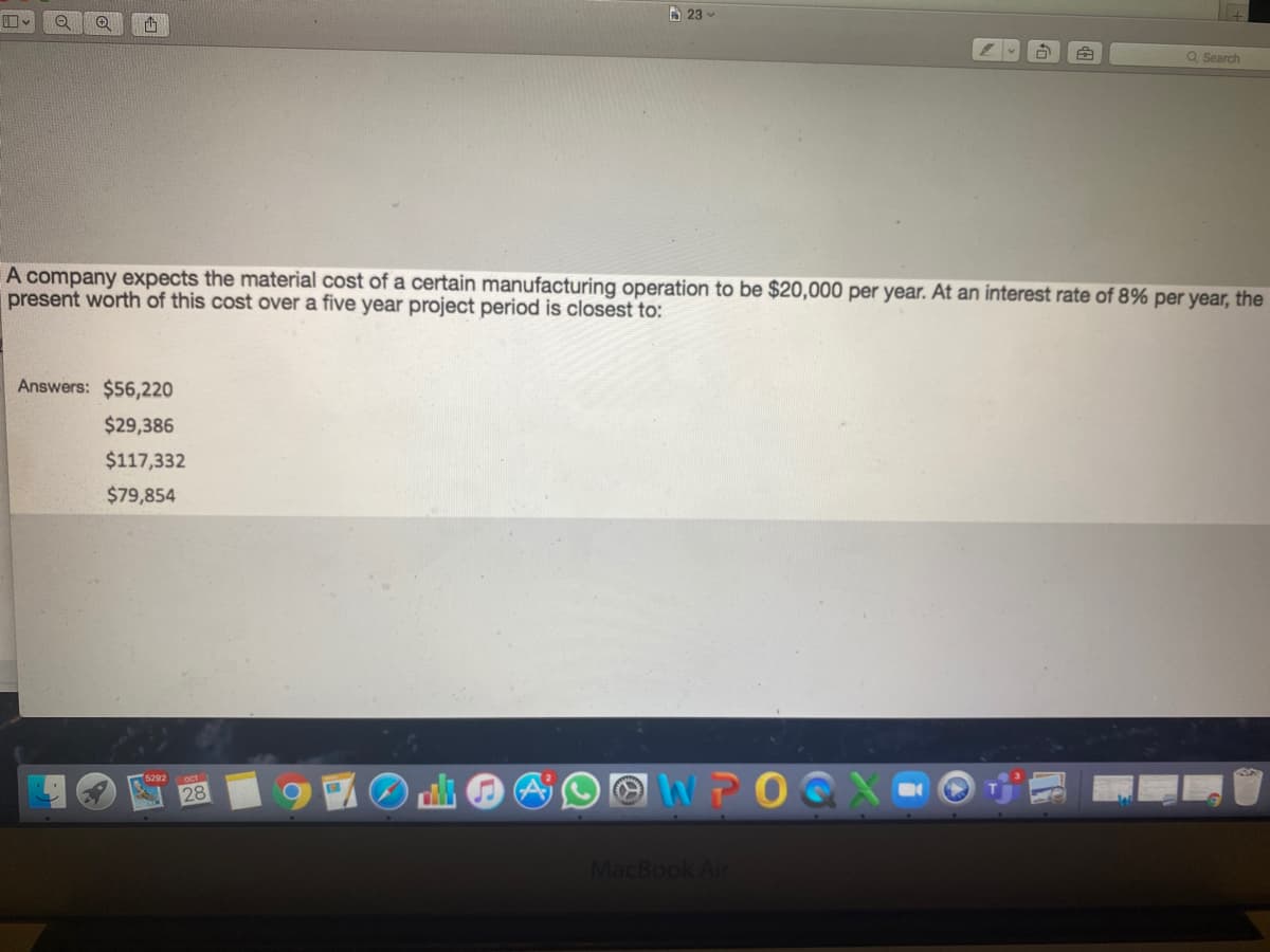 A 23 -
Q Search
A company expects the material cost of a certain manufacturing operation to be $20,000 per year. At an interest rate of 8% per year, the
present worth of this cost over a five year project period is closest to:
Answers: $56,220
$29,386
$117,332
$79,854
OWPO
5292
28
MacBook Air
