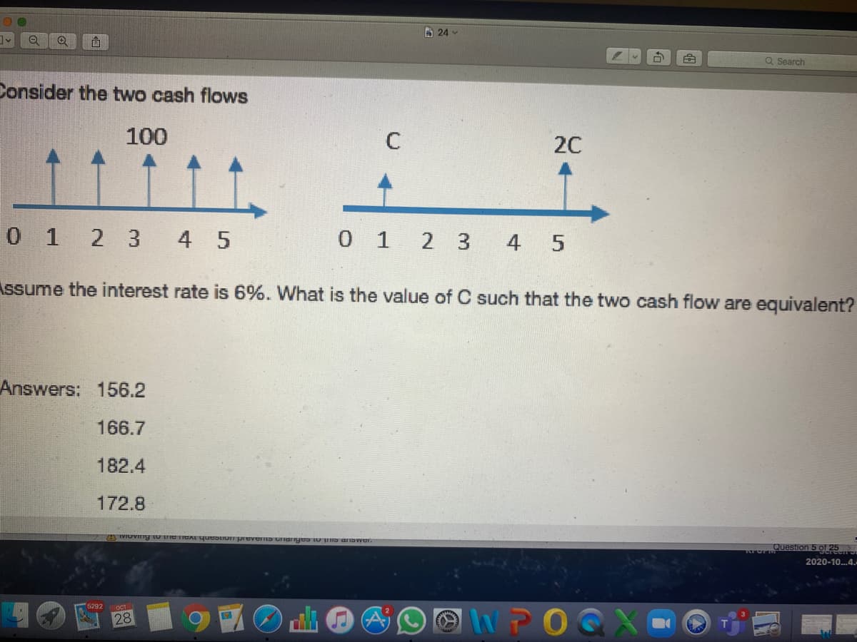 A 24
Q Search
Consider the two cash flows
100
20
0 1 2 3 4 5
0 1 2 3
4 5
Assume the interest rate is 6%. What is the value of C such that the two cash flow are equivalent?
Answers:
156.2
166.7
182.4
172.8
OPuestion 5 of 25
2020-10.4.
5292
OCT
NPOGX
28
