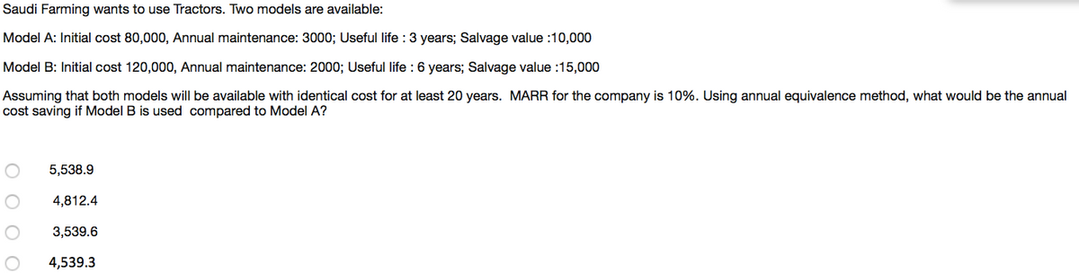 Saudi Farming wants to use Tractors. Two models are available:
Model A: Initial cost 80,000, Annual maintenance: 3000; Useful life : 3 years; Salvage value :10,000
Model B: Initial cost 120,000, Annual maintenance: 2000; Useful life : 6 years; Salvage value :15,000
Assuming that both models will be available with identical cost for at least 20 years. MARR for the company is 10%. Using annual equivalence method, what would be the annual
cost saving if Model B is used compared to Model A?
5,538.9
4,812.4
3,539.6
4,539.3
