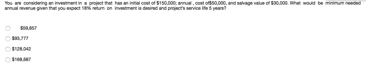 You are considering an investment in a project that has an initial cost of $150,000; annual , cost of$50,000, and salvage value of $30,000. What would be minimum needed
annual revenue given that you expect 18% return on investment is desired and project's service life 5 years?
$59,857
$93,777
O $128,042
$168,687
