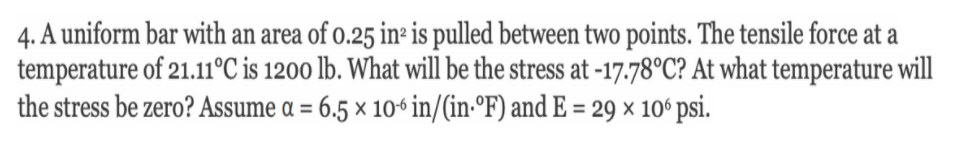 4. A uniform bar with an area of o.25 in- is pulled between two points. The tensile force at a
temperature of 21.11°C is 1200 lb. What will be the stress at -17.78°C? At what temperature will
the stress be zero? Assume a = 6.5 × 106 in/(in-°F) and E = 29 × 10ʻ psi.
%3D
%3D
