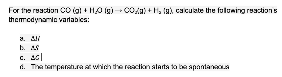 For the reaction CO (g) + H2O (g) → CO2(g) + H2 (g), calculate the following reaction's
thermodynamic variables:
а. ДН
b. AS
c. AG|
d. The temperature at which the reaction starts to be spontaneous
