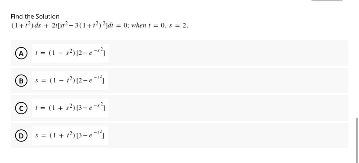 Find the Solution
(1+1²) ds + 2t[st² – 3 (1+t²) ²jdt = 0; when t = 0, s = 2.
A
t = (1 – s²)[2-e-s²1
B s = (1 – 12)[2-e-r³}
В
© t = (1+ s²)[3- e¬*³]
D
s = (1 + t2)[3– e-
