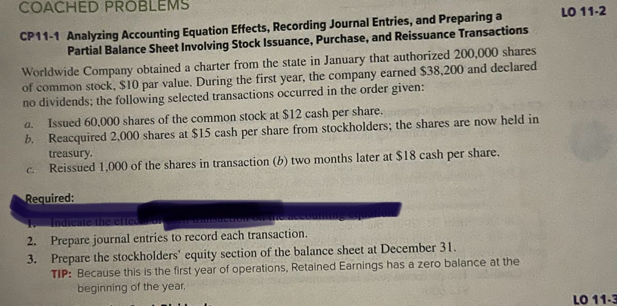 COACHED PROBLEMS
CP11-1 Analyzing Accounting Equation Effects, Recording Journal Entries, and Preparing a
Partial Balance Sheet Involving Stock Issuance, Purchase, and Reissuance Transactions
Worldwide Company obtained a charter from the state in January that authorized 200,000 shares
of common stock, $10 par value. During the first year, the company earned $38,200 and declared
no dividends; the following selected transactions occurred in the order given:
a.
Issued 60,000 shares of the common stock at $12 cash
per
share.
b. Reacquired 2,000 shares at $15 cash per share from stockholders; the shares are now held in
treasury.
Reissued 1,000 of the shares in transaction (b) two months later at $18 cash per share.
C-
Required:
1.
2.
3.
Indicate the effec
Prepare journal entries to record each transaction.
Prepare the stockholders' equity section of the balance sheet at December 31.
TIP: Because this is the first year of operations, Retained Earnings has a zero balance at the
beginning of the year.
LO 11-2
LO 11-3