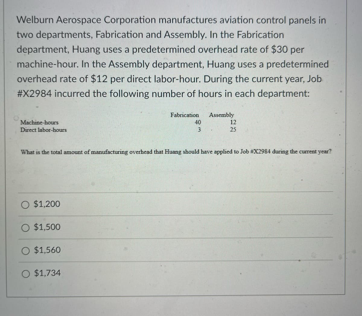 Welburn Aerospace Corporation manufactures aviation control panels in
two departments, Fabrication and Assembly. In the Fabrication
department, Huang uses a predetermined overhead rate of $30 per
machine-hour. In the Assembly department, Huang uses a predetermined
overhead rate of $12 per direct labor-hour. During the current year, Job
#X2984 incurred the following number of hours in each department:
Machine-hours
Direct labor-hours
O $1,200
O $1,500
What is the total amount of manufacturing overhead that Huang should have applied to Job #X2984 during the current year?
O $1,560
Fabrication Assembly
O $1,734
40
3
12
25