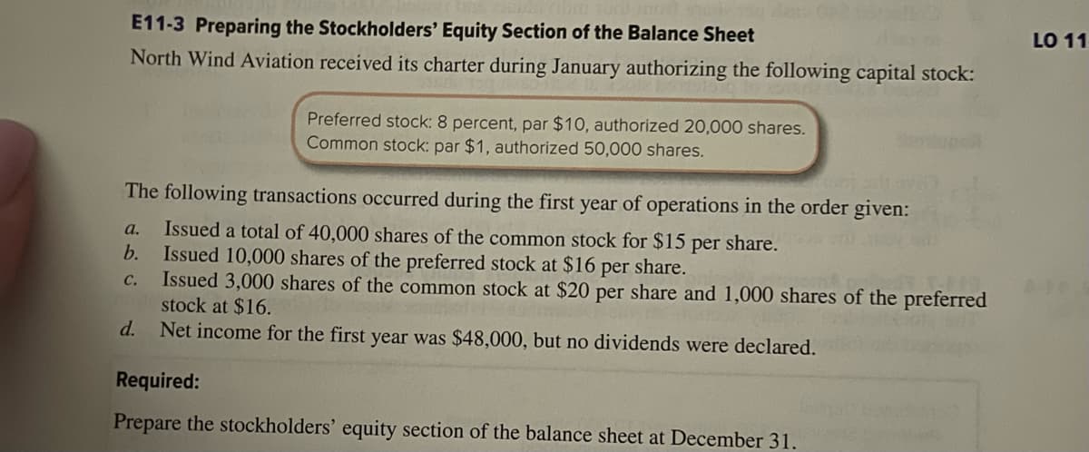 E11-3 Preparing the Stockholders' Equity Section of the Balance Sheet
North Wind Aviation received its charter during January authorizing the following capital stock:
Preferred stock: 8 percent, par $10, authorized 20,000 shares.
Common stock: par $1, authorized 50,000 shares.
The following transactions occurred during the first year of operations in the order given:
a. Issued a total of 40,000 shares of the common stock for $15 per share.
b. Issued 10,000 shares of the preferred stock at $16 per share.
C.
Issued 3,000 shares of the common stock at $20 per share and 1,000 shares of the preferred
stock at $16.
Net income for the first year was $48,000, but no dividends were declared.
d.
Required:
Prepare the stockholders' equity section of the balance sheet at December 31.
LO 11
ARE