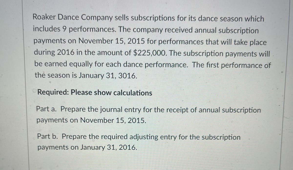 Roaker Dance Company sells subscriptions for its dance season which
includes 9 performances. The company received annual subscription
payments on November 15, 2015 for performances that will take place
during 2016 in the amount of $225,000. The subscription payments will
be earned equally for each dance performance. The first performance of
the season is January 31, 3016.
Required: Please show calculations
Part a. Prepare the journal entry for the receipt of annual subscription
payments on November 15, 2015.
Part b. Prepare the required adjusting entry for the subscription
payments on January 31, 2016.