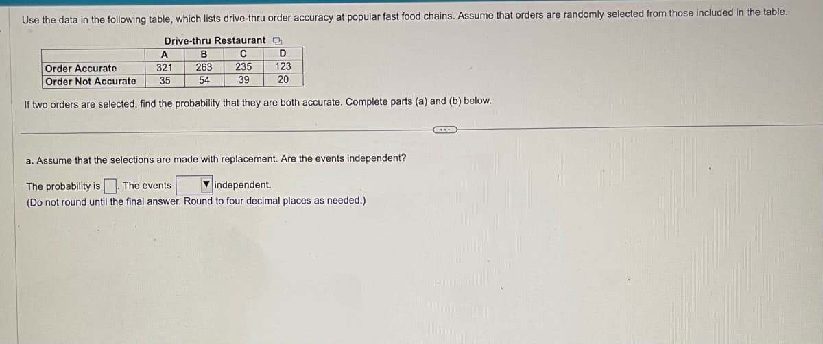 Use the data in the following table, which lists drive-thru order accuracy at popular fast food chains. Assume that orders are randomly selected from those included in the table.
Drive-thru Restaurant D
C
235
39
B
263
54
A
Order Accurate
321
Order Not Accurate 35
If two orders are selected, find the probability that they are both accurate. Complete parts (a) and (b) below.
D
123
20
a. Assume that the selections are made with replacement. Are the events independent?
The probability is. The events
independent.
(Do not round until the final answer. Round to four decimal places as needed.)
...