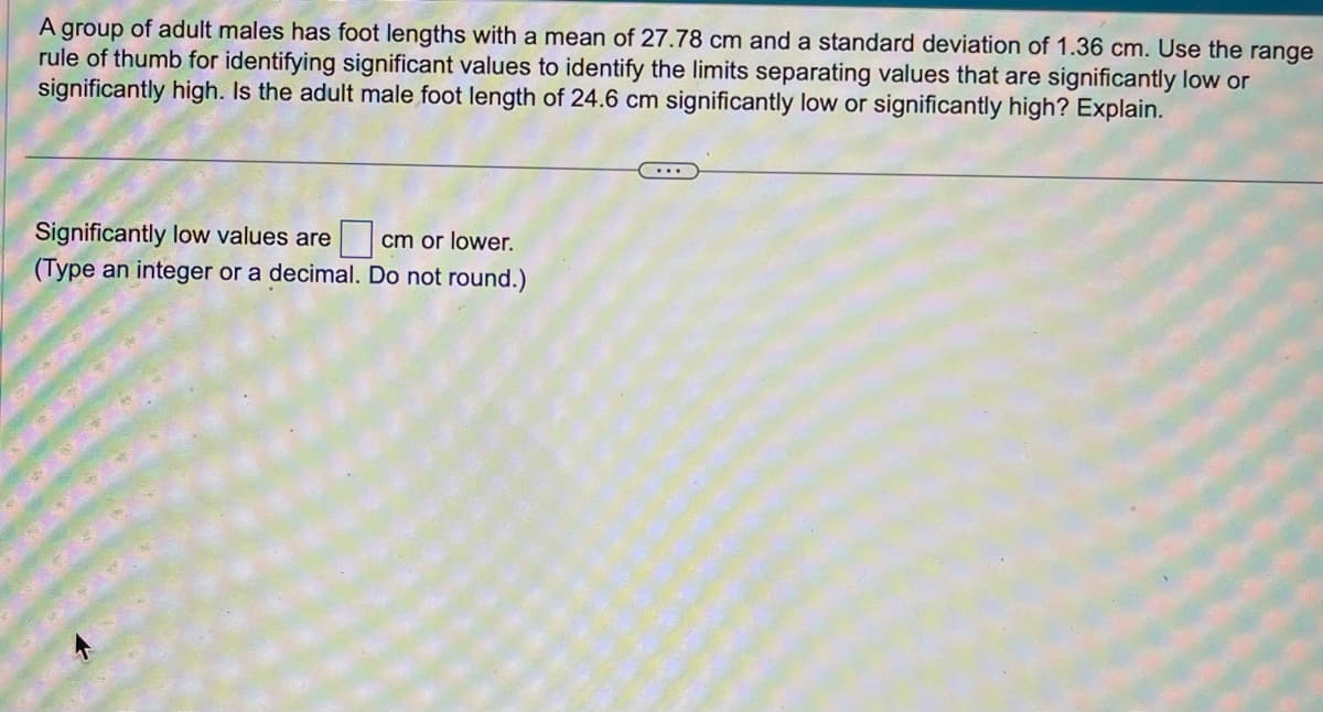 A group of adult males has foot lengths with a mean of 27.78 cm and a standard deviation of 1.36 cm. Use the range
rule of thumb for identifying significant values to identify the limits separating values that are significantly low or
significantly high. Is the adult male foot length of 24.6 cm significantly low or significantly high? Explain.
cm or lower.
Significantly low values are
(Type an integer or a decimal. Do not round.)