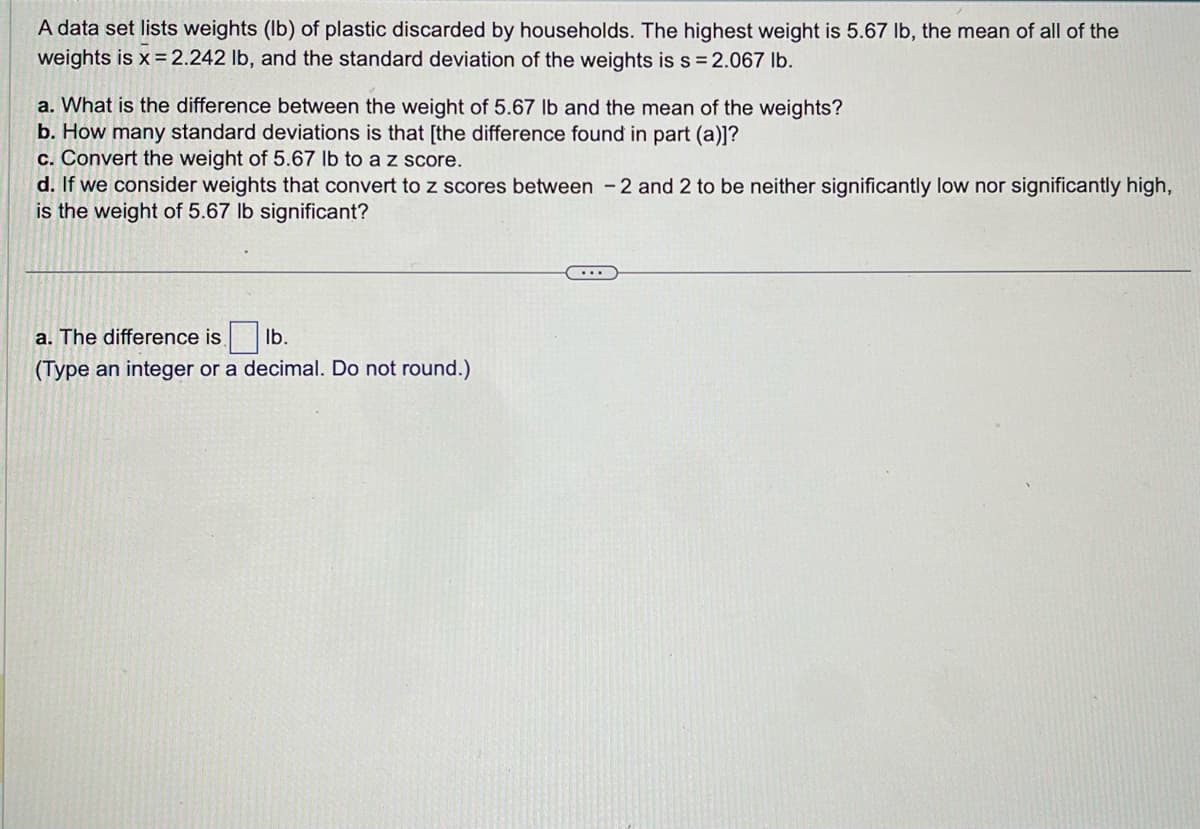 A data set lists weights (lb) of plastic discarded by households. The highest weight is 5.67 lb, the mean of all of the
weights is x = 2.242 lb, and the standard deviation of the weights is s = 2.067 lb.
a. What is the difference between the weight of 5.67 lb and the mean of the weights?
b. How many standard deviations is that [the difference found in part (a)]?
c. Convert the weight of 5.67 lb to a z score.
d. If we consider weights that convert to z scores between 2 and 2 to be neither significantly low nor significantly high,
is the weight of 5.67 lb significant?
a. The difference is lb.
(Type an integer or a decimal. Do not round.)