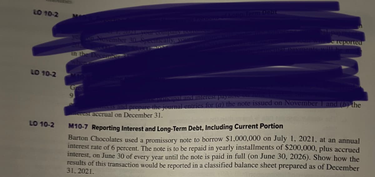 LO 10-2
LD 10-2
LO 10-2
Man
MATT 2021 your company PARA
on November 30-Specifically, your company will make the followin
in the December
when
te principal and interest payable on June
reets and prepare the journal entries for (a) the note issued on November 1 and (b) the
merest accrual on December 31.
Se reported
da ner
M10-7 Reporting Interest and Long-Term Debt, Including Current Portion
Barton Chocolates used a promissory note to borrow $1,000,000 on July 1, 2021, at an annual
interest rate of 6 percent. The note is to be repaid in yearly installments of $200,000, plus accrued
interest, on June 30 of every year until the note is paid in full (on June 30, 2026). Show how the
results of this transaction would be reported in a classified balance sheet prepared as of December
31, 2021.