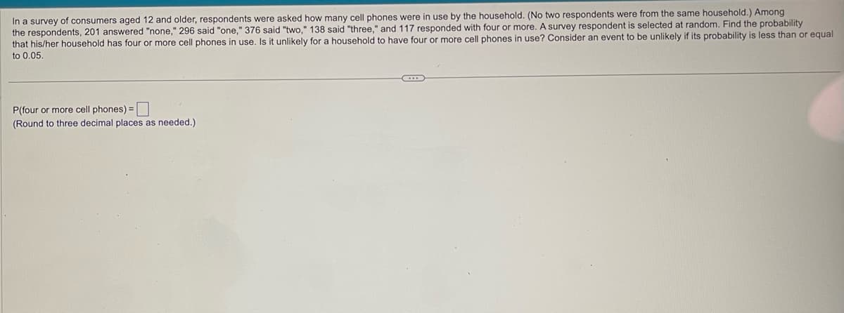 In a survey of consumers aged 12 and older, respondents were asked how many cell phones were in use by the household. (No two respondents were from the same household.) Among
the respondents, 201 answered "none," 296 said "one," 376 said "two," 138 said "three," and 117 responded with four or more. A survey respondent is selected at random. Find the probability
that his/her household has four or more cell phones in use. Is it unlikely for a household to have four or more cell phones in use? Consider an event to be unlikely if its probability is less than or equal
to 0.05
P(four or more cell phones) =
(Round to three decimal places as needed.).
C...