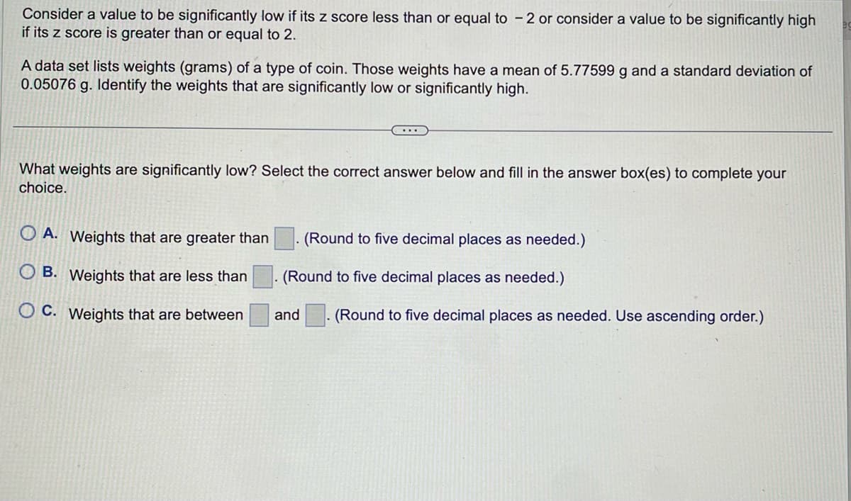 Consider a value to be significantly low if its z score less than or equal to 2 or consider a value to be significantly high
if its z score is greater than or equal to 2.
A data set lists weights (grams) of a type of coin. Those weights have a mean of 5.77599 g and a standard deviation of
0.05076 g. Identify the weights that are significantly low or significantly high.
What weights are significantly low? Select the correct answer below and fill in the answer box(es) to complete your
choice.
OA. Weights that are greater than
OB. Weights that are less than
OC. Weights that are between
. (Round to five decimal places as needed.)
(Round to five decimal places as needed.)
and (Round to five decimal places as needed. Use ascending order.)