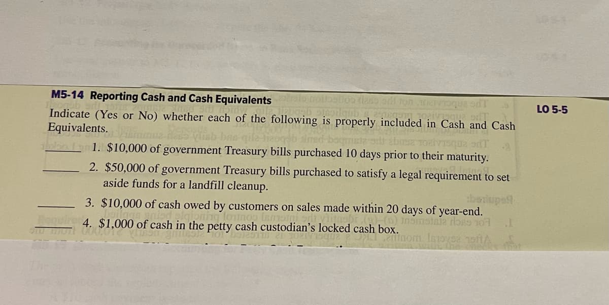 M5-14 Reporting Cash and Cash Equivalents son ballos flass or ton 100
1kpasb 316oilgub s essa
que d
Indicate (Yes or No) whether each of the following is properly included in Cash and Cash
Equivalents.
Messing Abiti af
rzoqob sind bogmata
SE TORVISQU2 9dT
1. $10,000 of government Treasury bills purchased 10 days prior to their maturity.
HU
2. $50,000 of government Treasury bills purchased to satisfy a legal requirement to set
aside funds for a landfill cleanup.
berups!!
3. $10,000 of cash owed by customers on sales made within 20 days of year-end.
oning lotinos tamsin
(1) Insmatala do 10
4. $1,000 of cash in the petty cash custodian's locked cash box.
inom Imtoysa
1
LO 5-5