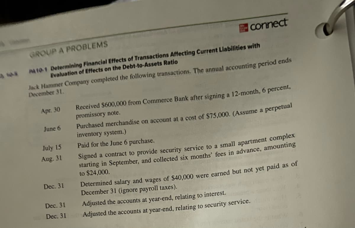 GROUP A PROBLEMS
PA10-1 Determining Financial Effects of Transactions Affecting Current Liabilities with
Evaluation of Effects on the Debt-to-Assets Ratio
Jack Hammer Company completed the following transactions. The annual accounting period ends
December 31.
Apr. 30
June 6
connect
July 15
Aug. 31
Dec. 31
Received $600,000 from Commerce Bank after signing a 12-month, 6 percent,
promissory note.
Purchased merchandise on account at a cost of $75,000. (Assume a perpetual
inventory system.)
Paid for the June 6 purchase.
Signed a contract to provide security service to a small apartment complex
starting in September, and collected six months' fees in advance, amounting
to $24,000.
Determined salary and wages of $40,000 were earned but not yet paid as of
December 31 (ignore payroll taxes).
Dec. 31
Adjusted the accounts at year-end, relating to interest.
Dec. 31 Adjusted the accounts at year-end, relating to security service.