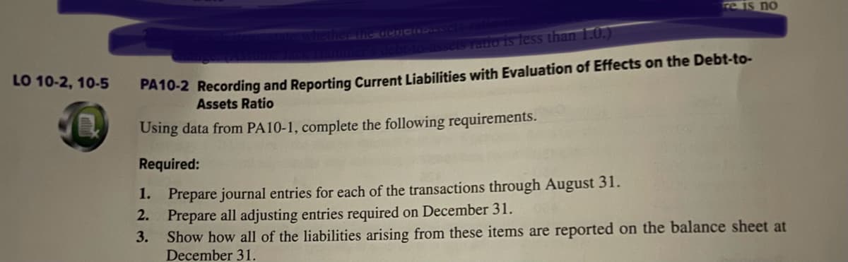 LO 10-2, 10-5
ne acor-10-assets-ratio
1.
2.
3.
re is no
assets ratio is less than 1.0.)
PA10-2 Recording and Reporting Current Liabilities with Evaluation of Effects on the Debt-to-
Assets Ratio
Using data from PA10-1, complete the following requirements.
Required:
Prepare journal entries for each of the transactions through August 31.
Prepare all adjusting entries required on December 31.
Show how all of the liabilities arising from these items are reported on the balance sheet at
December 31.