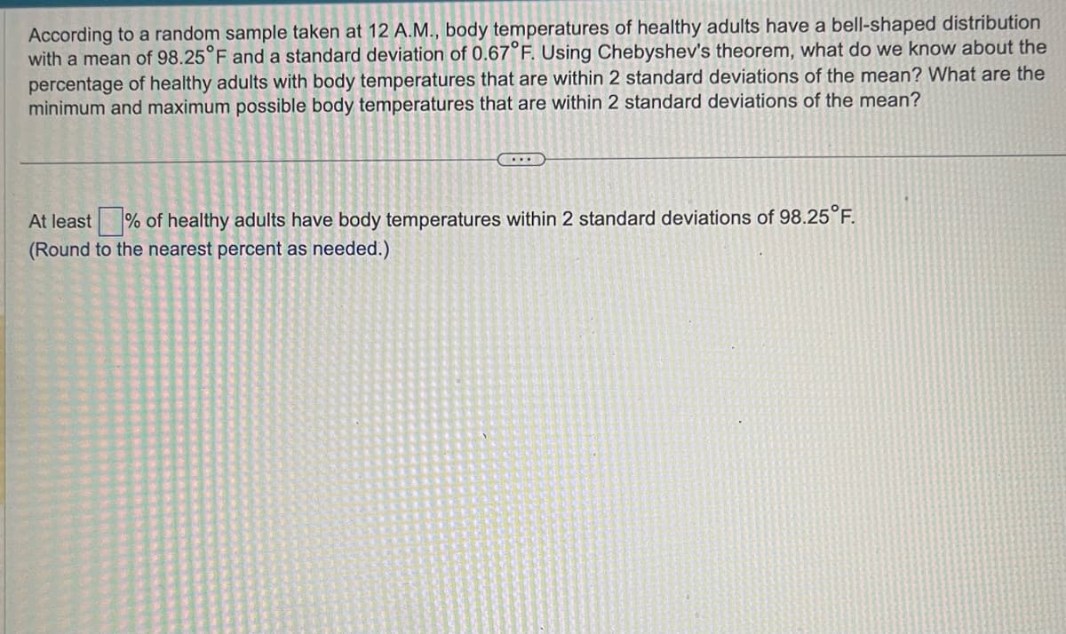 According to a random sample taken at 12 A.M., body temperatures of healthy adults have a bell-shaped distribution
with a mean of 98.25 °F and a standard deviation of 0.67°F. Using Chebyshev's theorem, what do we know about the
percentage of healthy adults with body temperatures that are within 2 standard deviations of the mean? What are the
minimum and maximum possible body temperatures that are within 2 standard deviations of the mean?
...
At least of healthy adults have body temperatures within 2 standard deviations of 98.25°F.
(Round to the nearest percent as needed.)