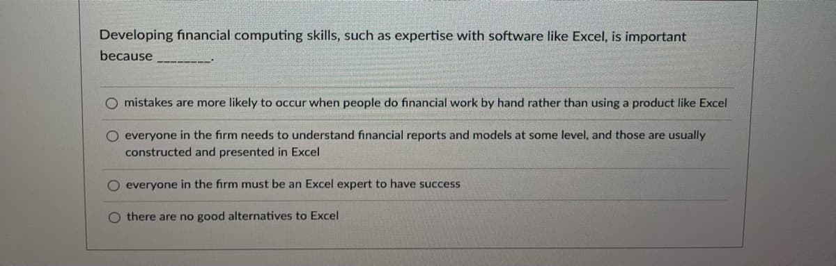 Developing financial computing skills, such as expertise with software like Excel, is important
because
O mistakes are more likely to occur when people do financial work by hand rather than using a product like Excel
O everyone in the firm needs to understand financial reports and models at some level, and those are usually
constructed and presented in Excel
O everyone in the firm must be an Excel expert to have success
O there are no good alternatives to Excel