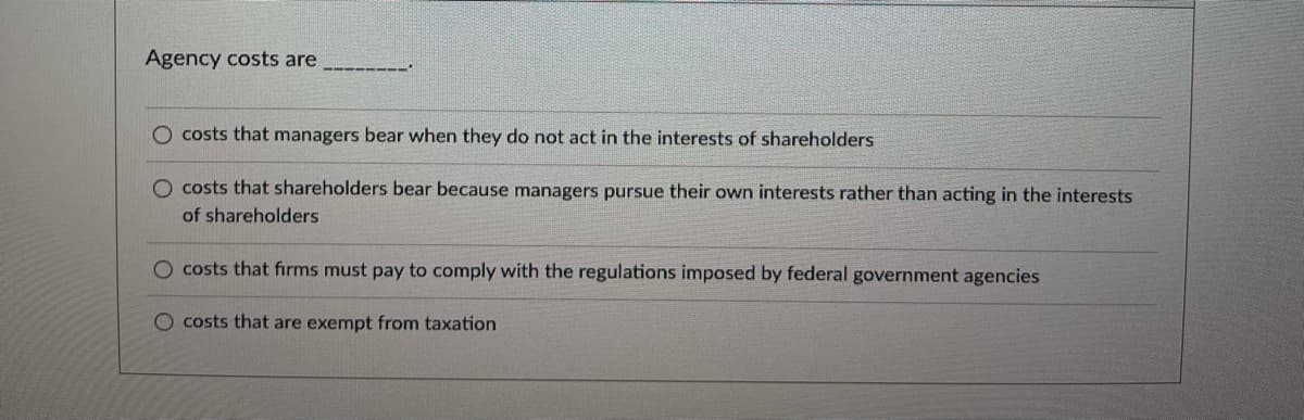 Agency costs are
-‒‒‒‒‒‒
O costs that managers bear when they do not act in the interests of shareholders
O costs that shareholders bear because managers pursue their own interests rather than acting in the interests
of shareholders
O costs that firms must pay to comply with the regulations imposed by federal government agencies
O costs that are exempt from taxation