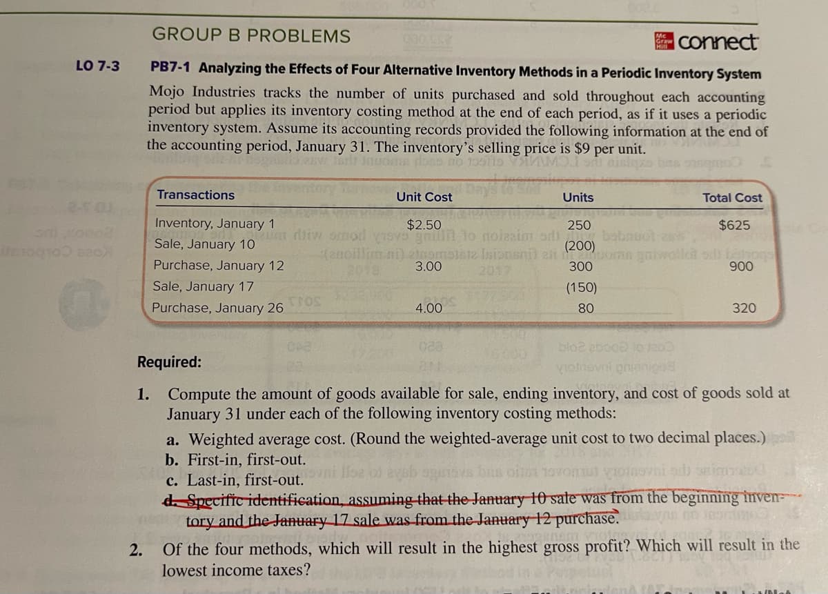 LO 7-3
anogro0 820)
GROUP B PROBLEMS
connect
PB7-1 Analyzing the Effects of Four Alternative Inventory Methods in a Periodic Inventory System
Mojo Industries tracks the number of units purchased and sold throughout each accounting
period but applies its inventory costing method at the end of each period, as if it uses a periodic
inventory system. Assume its accounting records provided the following information at the end of
the accounting period, January 31. The inventory's selling price is $9 per unit.
BW Jarl
2.
Transactions
Inventory, January 1
Sale, January 10
Purchase, January 12
Sale, January 17
Purchase, January 26
000552
TROS
Units
250
$625
(enoillim ni) einemsisiz Isionsni) est (200) os galwollet sil tahogs
3.00
300
900
Unit Cost
$2.50
um dliw smod visvo gnun to noissim adi babauot
4.00
020.
(150)
80
blo2 abood to 1200
votneval prionice
Total Cost
320
Required:
1. Compute the amount of goods available for sale, ending inventory, and cost of goods sold at
January 31 under each of the following inventory costing methods:
a. Weighted average cost. (Round the weighted-average unit cost to two decimal places.)
b. First-in, first-out.
bus on toonut oinovni ad seits
c. Last-in, first-out.
d. Specific identification, assuming that the January 10 sale was from the beginning inven
tory and the January 17 sale was from the January 12 purchase.
00 309018
Of the four methods, which will result in the highest gross profit? Which will result in the
lowest income taxes?