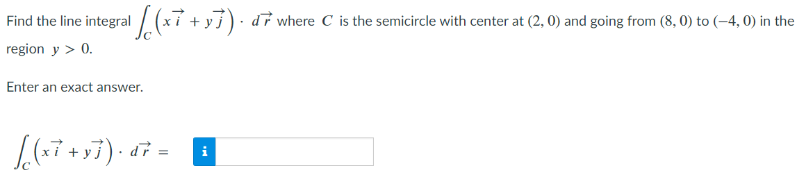 ¹ / ( (x² + x 7).
xi - y). dr where C is the semicircle with center at (2, 0) and going from (8, 0) to (−4, 0) in the
Find the line integral
region y > 0.
Enter an exact answer.
[(x7 +97). dr =
i