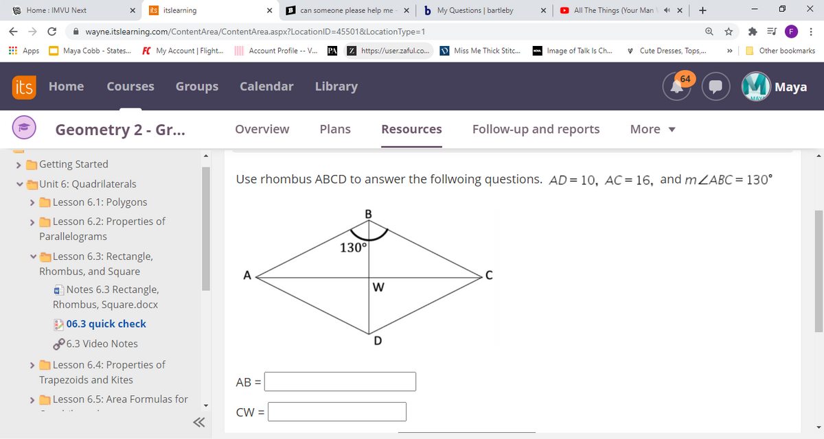O Home : IMVU Next
its itslearning
B can someone please help me
b My Questions | bartleby
O All The Things (Your Man
+
->
A wayne.itslearning.com/ContentArea/ContentArea.aspx?LocationID=45501&LocationType=1
E Apps
Maya Cobb - States.
FC My Account | Flight. Account Profile -- V..
https://user.zaful.co.
D Miss Me Thick Stitc...
- Image of Talk Is Ch..
V Cute Dresses, Tops,.
O Other bookmarks
64
its
Home
Courses
Groups
Calendar
Library
Маya
Geometry 2 - Gr...
Overview
Plans
Resources
Follow-up and reports
More v
|Getting Started
Unit 6: Quadrilaterals
Use rhombus ABCD to answer the follwoing questions. AD= 10, AC = 16, and mZABC = 130°
| Lesson 6.1: Polygons
>
>
|Lesson 6.2: Properties of
Parallelograms
130°
vLesson 6.3: Rectangle,
Rhombus, and Square
A
C
W
O Notes 6.3 Rectangle,
Rhombus, Square.docx
E 06.3 quick check
P 6.3 Video Notes
| Lesson 6.4: Properties of
Trapezoids and Kites
AB =
> Lesson 6.5: Area Formulas for
CW =
