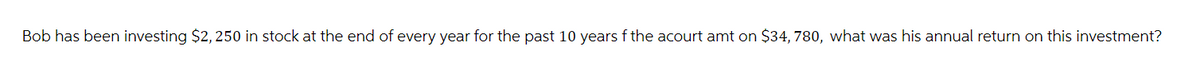 Bob has been investing $2,250 in stock at the end of every year for the past 10 years f the acourt amt on $34, 780, what was his annual return on this investment?